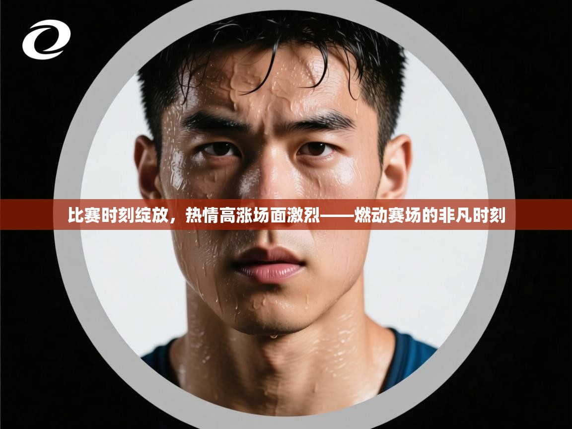 比赛时刻绽放，热情高涨场面激烈——燃动赛场的非凡时刻